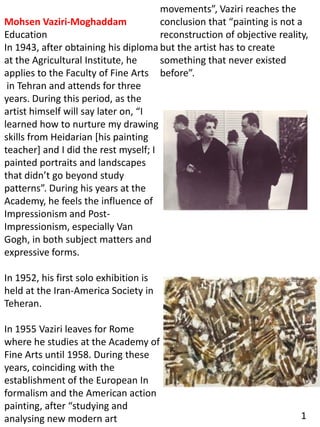 Mohsen Vaziri-Moghaddam
Education
In 1943, after obtaining his diploma
at the Agricultural Institute, he
applies to the Faculty of Fine Arts
in Tehran and attends for three
years. During this period, as the
artist himself will say later on, “I
learned how to nurture my drawing
skills from Heidarian [his painting
teacher] and I did the rest myself; I
painted portraits and landscapes
that didn’t go beyond study
patterns”. During his years at the
Academy, he feels the influence of
Impressionism and Post-
Impressionism, especially Van
Gogh, in both subject matters and
expressive forms.
In 1952, his first solo exhibition is
held at the Iran-America Society in
Teheran.
In 1955 Vaziri leaves for Rome
where he studies at the Academy of
Fine Arts until 1958. During these
years, coinciding with the
establishment of the European In
formalism and the American action
painting, after “studying and
analysing new modern art
movements”, Vaziri reaches the
conclusion that “painting is not a
reconstruction of objective reality,
but the artist has to create
something that never existed
before”.
1
 