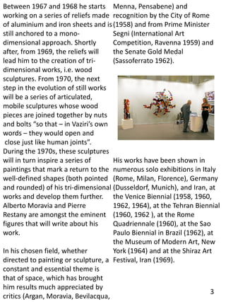 Between 1967 and 1968 he starts
working on a series of reliefs made
of aluminium and iron sheets and is
still anchored to a mono-
dimensional approach. Shortly
after, from 1969, the reliefs will
lead him to the creation of tri-
dimensional works, i.e. wood
sculptures. From 1970, the next
step in the evolution of still works
will be a series of articulated,
mobile sculptures whose wood
pieces are joined together by nuts
and bolts “so that – in Vaziri’s own
words – they would open and
close just like human joints”.
During the 1970s, these sculptures
will in turn inspire a series of
paintings that mark a return to the
well-defined shapes (both pointed
and rounded) of his tri-dimensional
works and develop them further.
Alberto Moravia and Pierre
Restany are amongst the eminent
figures that will write about his
work.
In his chosen field, whether
directed to painting or sculpture, a
constant and essential theme is
that of space, which has brought
him results much appreciated by
critics (Argan, Moravia, Bevilacqua,
Menna, Pensabene) and
recognition by the City of Rome
(1958) and from Prime Minister
Segni (International Art
Competition, Ravenna 1959) and
the Senate Gold Medal
(Sassoferrato 1962).
His works have been shown in
numerous solo exhibitions in Italy
(Rome, Milan, Florence), Germany
(Dusseldorf, Munich), and Iran, at
the Venice Biennial (1958, 1960,
1962, 1964), at the Tehran Biennial
(1960, 1962 ), at the Rome
Quadriennale (1960), at the Sao
Paulo Biennial in Brazil (1962), at
the Museum of Modern Art, New
York (1964) and at the Shiraz Art
Festival, Iran (1969).
3
 