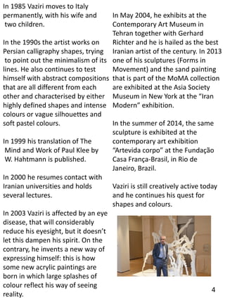 In 1985 Vaziri moves to Italy
permanently, with his wife and
two children.
In the 1990s the artist works on
Persian calligraphy shapes, trying
to point out the minimalism of its
lines. He also continues to test
himself with abstract compositions
that are all different from each
other and characterised by either
highly defined shapes and intense
colours or vague silhouettes and
soft pastel colours.
In 1999 his translation of The
Mind and Work of Paul Klee by
W. Hahtmann is published.
In 2000 he resumes contact with
Iranian universities and holds
several lectures.
In 2003 Vaziri is affected by an eye
disease, that will considerably
reduce his eyesight, but it doesn’t
let this dampen his spirit. On the
contrary, he invents a new way of
expressing himself: this is how
some new acrylic paintings are
born in which large splashes of
colour reflect his way of seeing
reality.
In May 2004, he exhibits at the
Contemporary Art Museum in
Tehran together with Gerhard
Richter and he is hailed as the best
Iranian artist of the century. In 2013
one of his sculptures (Forms in
Movement) and the sand painting
that is part of the MoMA collection
are exhibited at the Asia Society
Museum in New York at the “Iran
Modern” exhibition.
In the summer of 2014, the same
sculpture is exhibited at the
contemporary art exhibition
“Artevida corpo” at the Fundação
Casa França-Brasil, in Rio de
Janeiro, Brazil.
Vaziri is still creatively active today
and he continues his quest for
shapes and colours.
4
 