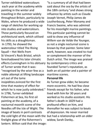 Turner exhibited watercolours
each year at the academy while
painting in the winter and
travelling in the summer widely
throughout Britain, particularly to
Wales, where he produced a wide
range of sketches for working up
into studies and watercolours.
These particularly focused on
architectural work, which utilised
his skills as a draughtsman.
In 1793, he showed the
watercolour titled The Rising
Squall – Hot Wells from
St Vincent's Rock Bristol, which
foreshadowed his later climatic
effects.Cunningham in his obituary
of Turner wrote that it was:
"recognised by the wiser few as a
noble attempt at lifting landscape
art out of the tame
insipidities.evinced for the first
time that mastery of effect for
which he is now justly celebrated."
In 1796, Turner exhibited
Fishermen at Sea, his first oil
painting at the academy, of a
nocturnal moonlit scene of the
Needles off the Isle of Wight. The
image of boats in peril contrasts
the cold light of the moon with the
firelight glow of the fishermen's
lantern. Wilton said that the image:
"Is a summary of all that had been
said about the sea by the artists of
the 18th century."and shows strong
influence by artists such as Claude
Joseph Vernet, Philip James de
Loutherbourg, Peter Monamy and
Francis Swaine, who was admired
for his moonlight marine paintings.
This particular painting cannot be
said to show any influence of
Willem van de Velde the Younger,
as not a single nocturnal scene is
known by that painter. Some later
work, however, was created to rival
or complement the manner of the
Dutch artist. The image was praised
by contemporary critics and
founded Turner's reputation, as
both an oil painter and a painter of
maritime scenes.
Personal life
As Turner grew older, he became
more eccentric. He had few close
friends except for his father, who
lived with him for 30 years and
worked as his studio assistant. His
father's death in 1829 had a
profound effect on him, and
thereafter he was subject to bouts
of depression. He never married
but had a relationship with an older
widow, Sarah Danby..
 