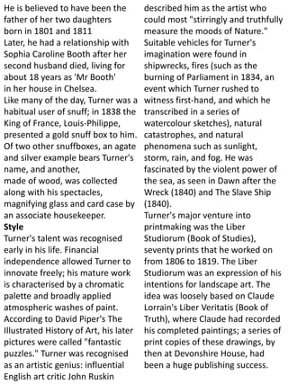 He is believed to have been the
father of her two daughters
born in 1801 and 1811
Later, he had a relationship with
Sophia Caroline Booth after her
second husband died, living for
about 18 years as 'Mr Booth'
in her house in Chelsea.
Like many of the day, Turner was a
habitual user of snuff; in 1838 the
King of France, Louis-Philippe,
presented a gold snuff box to him.
Of two other snuffboxes, an agate
and silver example bears Turner's
name, and another,
made of wood, was collected
along with his spectacles,
magnifying glass and card case by
an associate housekeeper.
Style
Turner's talent was recognised
early in his life. Financial
independence allowed Turner to
innovate freely; his mature work
is characterised by a chromatic
palette and broadly applied
atmospheric washes of paint.
According to David Piper's The
Illustrated History of Art, his later
pictures were called "fantastic
puzzles." Turner was recognised
as an artistic genius: influential
English art critic John Ruskin
described him as the artist who
could most "stirringly and truthfully
measure the moods of Nature."
Suitable vehicles for Turner's
imagination were found in
shipwrecks, fires (such as the
burning of Parliament in 1834, an
event which Turner rushed to
witness first-hand, and which he
transcribed in a series of
watercolour sketches), natural
catastrophes, and natural
phenomena such as sunlight,
storm, rain, and fog. He was
fascinated by the violent power of
the sea, as seen in Dawn after the
Wreck (1840) and The Slave Ship
(1840).
Turner's major venture into
printmaking was the Liber
Studiorum (Book of Studies),
seventy prints that he worked on
from 1806 to 1819. The Liber
Studiorum was an expression of his
intentions for landscape art. The
idea was loosely based on Claude
Lorrain's Liber Veritatis (Book of
Truth), where Claude had recorded
his completed paintings; a series of
print copies of these drawings, by
then at Devonshire House, had
been a huge publishing success.
 