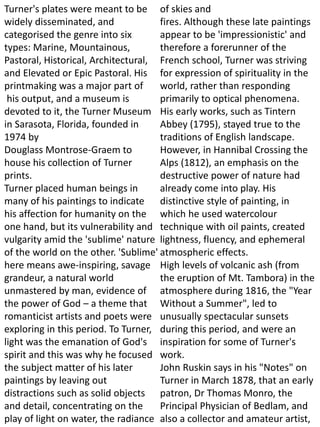Turner's plates were meant to be
widely disseminated, and
categorised the genre into six
types: Marine, Mountainous,
Pastoral, Historical, Architectural,
and Elevated or Epic Pastoral. His
printmaking was a major part of
his output, and a museum is
devoted to it, the Turner Museum
in Sarasota, Florida, founded in
1974 by
Douglass Montrose-Graem to
house his collection of Turner
prints.
Turner placed human beings in
many of his paintings to indicate
his affection for humanity on the
one hand, but its vulnerability and
vulgarity amid the 'sublime' nature
of the world on the other. 'Sublime'
here means awe-inspiring, savage
grandeur, a natural world
unmastered by man, evidence of
the power of God – a theme that
romanticist artists and poets were
exploring in this period. To Turner,
light was the emanation of God's
spirit and this was why he focused
the subject matter of his later
paintings by leaving out
distractions such as solid objects
and detail, concentrating on the
play of light on water, the radiance
of skies and
fires. Although these late paintings
appear to be 'impressionistic' and
therefore a forerunner of the
French school, Turner was striving
for expression of spirituality in the
world, rather than responding
primarily to optical phenomena.
His early works, such as Tintern
Abbey (1795), stayed true to the
traditions of English landscape.
However, in Hannibal Crossing the
Alps (1812), an emphasis on the
destructive power of nature had
already come into play. His
distinctive style of painting, in
which he used watercolour
technique with oil paints, created
lightness, fluency, and ephemeral
atmospheric effects.
High levels of volcanic ash (from
the eruption of Mt. Tambora) in the
atmosphere during 1816, the "Year
Without a Summer", led to
unusually spectacular sunsets
during this period, and were an
inspiration for some of Turner's
work.
John Ruskin says in his "Notes" on
Turner in March 1878, that an early
patron, Dr Thomas Monro, the
Principal Physician of Bedlam, and
also a collector and amateur artist,
 