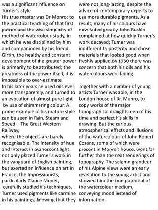 was a significant influence on
Turner's style
His true master was Dr Monro; to
the practical teaching of that first
patron and the wise simplicity of
method of watercolour study, in
which he was disciplined by him
and companioned by his friend
Girtin, the healthy and constant
development of the greater power
is primarily to be attributed; the
greatness of the power itself, it is
impossible to over-estimate
In his later years he used oils ever
more transparently, and turned to
an evocation of almost pure light
by use of shimmering colour. A
prime example of his mature style
can be seen in Rain, Steam and
Speed – The Great Western
Railway,
where the objects are barely
recognisable. The intensity of hue
and interest in evanescent light
not only placed Turner's work in
the vanguard of English painting,
but exerted an influence on art in
France; the Impressionists,
particularly Claude Monet,
carefully studied his techniques.
Turner used pigments like carmine
in his paintings, knowing that they
were not long-lasting, despite the
advice of contemporary experts to
use more durable pigments. As a
result, many of his colours have
now faded greatly. John Ruskin
complained at how quickly Turner's
work decayed; Turner was
indifferent to posterity and chose
materials that looked good when
freshly applied.By 1930 there was
concern that both his oils and his
watercolours were fading.
Together with a number of young
artists Turner was able, in the
London house of Dr. Monro, to
copy works of the major
topographical draughtsmen of his
time and perfect his skills in
drawing. But the curious
atmospherical effects and illusions
of the watercolours of John Robert
Cozens, some of which were
present in Monro's house, went far
further than the neat renderings of
topography. The solemn grandeur
of his Alpine views were an early
revelation to the young artist and
showed him the true potential of
the watercolour medium,
conveying mood instead of
information.
 