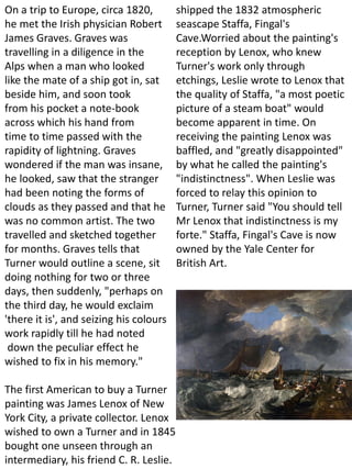 On a trip to Europe, circa 1820,
he met the Irish physician Robert
James Graves. Graves was
travelling in a diligence in the
Alps when a man who looked
like the mate of a ship got in, sat
beside him, and soon took
from his pocket a note-book
across which his hand from
time to time passed with the
rapidity of lightning. Graves
wondered if the man was insane,
he looked, saw that the stranger
had been noting the forms of
clouds as they passed and that he
was no common artist. The two
travelled and sketched together
for months. Graves tells that
Turner would outline a scene, sit
doing nothing for two or three
days, then suddenly, "perhaps on
the third day, he would exclaim
'there it is', and seizing his colours
work rapidly till he had noted
down the peculiar effect he
wished to fix in his memory."
The first American to buy a Turner
painting was James Lenox of New
York City, a private collector. Lenox
wished to own a Turner and in 1845
bought one unseen through an
intermediary, his friend C. R. Leslie.
shipped the 1832 atmospheric
seascape Staffa, Fingal's
Cave.Worried about the painting's
reception by Lenox, who knew
Turner's work only through
etchings, Leslie wrote to Lenox that
the quality of Staffa, "a most poetic
picture of a steam boat" would
become apparent in time. On
receiving the painting Lenox was
baffled, and "greatly disappointed"
by what he called the painting's
"indistinctness". When Leslie was
forced to relay this opinion to
Turner, Turner said "You should tell
Mr Lenox that indistinctness is my
forte." Staffa, Fingal's Cave is now
owned by the Yale Center for
British Art.
 
