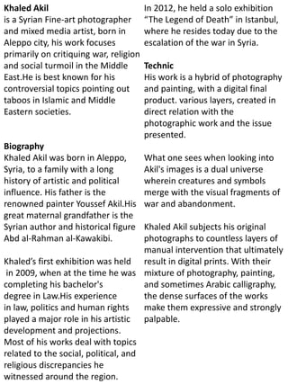 Khaled Akil
is a Syrian Fine-art photographer
and mixed media artist, born in
Aleppo city, his work focuses
primarily on critiquing war, religion
and social turmoil in the Middle
East.He is best known for his
controversial topics pointing out
taboos in Islamic and Middle
Eastern societies.
Biography
Khaled Akil was born in Aleppo,
Syria, to a family with a long
history of artistic and political
influence. His father is the
renowned painter Youssef Akil.His
great maternal grandfather is the
Syrian author and historical figure
Abd al-Rahman al-Kawakibi.
Khaled’s first exhibition was held
in 2009, when at the time he was
completing his bachelor's
degree in Law.His experience
in law, politics and human rights
played a major role in his artistic
development and projections.
Most of his works deal with topics
related to the social, political, and
religious discrepancies he
witnessed around the region.
In 2012, he held a solo exhibition
“The Legend of Death” in Istanbul,
where he resides today due to the
escalation of the war in Syria.
Technic
His work is a hybrid of photography
and painting, with a digital final
product. various layers, created in
direct relation with the
photographic work and the issue
presented.
What one sees when looking into
Akil's images is a dual universe
wherein creatures and symbols
merge with the visual fragments of
war and abandonment.
Khaled Akil subjects his original
photographs to countless layers of
manual intervention that ultimately
result in digital prints. With their
mixture of photography, painting,
and sometimes Arabic calligraphy,
the dense surfaces of the works
make them expressive and strongly
palpable.
 