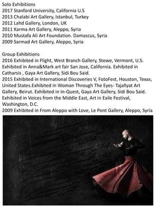 Solo Exhibitions
2017 Stanford University, California U.S
2013 Chalabi Art Gallery, Istanbul, Turkey
2012 Lahd Gallery, London, UK
2011 Karma Art Gallery, Aleppo, Syria
2010 Mustafa Ali Art Foundation. Damascus, Syria
2009 Sarmad Art Gallery, Aleppo, Syria
Group Exhibitions
2016 Exhibited in Flight, West Branch Gallery, Stowe, Vermont, U.S.
Exhibited in Anna&Mark art fair San Jose, California. Exhibited in
Catharsis , Gaya Art Gallery, Sidi Bou Said.
2015 Exhibited in International Discoveries V, FotoFest, Houston, Texas,
United States.Exhibited in Woman Through The Eyes- Tajallyat Art
Gallery, Beirut. Exhibited in In-Quest, Gaya Art Gallery, Sidi Bou Said.
Exhibited in Voices from the Middle East, Art in Exile Festival,
Washington, D.C.
2009 Exhibited in From Aleppo with Love, Le Pont Gallery, Aleppo, Syria
 