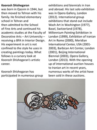 Koorosh Shishegaran
was born in Qazvin in 1944, but
then moved to Tehran with his
family. He finished elementary
school in Tehran and
then admitted to the School
of Fine Arts and continued his
academic studies at the Faculty of
Decorative Arts – Art University –
receiving a BFA in Interior Design.
His experiment in art is not
confined to the style he uses in
creating paintings today. What
follows is a cursory look at
Koorosh Shishegaran’s artistic
career.
Koorosh Shishegaran has
participated in numerous group
exhibitions and biennials in Iran
and abroad. His last solo exhibition
was in Opera Gallery, London
(2012). International group
exhibitions that stand out include
Wash Art in Washington (1977),
Basel, Switzerland (1978),
Millennium Painting Exhibition in
London (1999), Exhibition of Iranian
Art in Rome (2000), Meridian
International Center, USA (2001-
2003), Barbican Art Center, London
(2001), Beijing International
Biennial (2003), Opera Gallery,
London (2013). With the opening
up of international auction houses
to Iranian art in recent years,
numerous works of the artist have
been sold in these auctions.
 