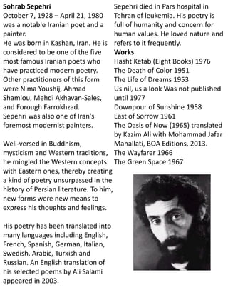 Sohrab Sepehri
October 7, 1928 – April 21, 1980
was a notable Iranian poet and a
painter.
He was born in Kashan, Iran. He is
considered to be one of the five
most famous Iranian poets who
have practiced modern poetry.
Other practitioners of this form
were Nima Youshij, Ahmad
Shamlou, Mehdi Akhavan-Sales,
and Forough Farrokhzad.
Sepehri was also one of Iran's
foremost modernist painters.
Well-versed in Buddhism,
mysticism and Western traditions,
he mingled the Western concepts
with Eastern ones, thereby creating
a kind of poetry unsurpassed in the
history of Persian literature. To him,
new forms were new means to
express his thoughts and feelings.
His poetry has been translated into
many languages including English,
French, Spanish, German, Italian,
Swedish, Arabic, Turkish and
Russian. An English translation of
his selected poems by Ali Salami
appeared in 2003.
Sepehri died in Pars hospital in
Tehran of leukemia. His poetry is
full of humanity and concern for
human values. He loved nature and
refers to it frequently.
Works
Hasht Ketab (Eight Books) 1976
The Death of Color 1951
The Life of Dreams 1953
Us nil, us a look Was not published
until 1977
Downpour of Sunshine 1958
East of Sorrow 1961
The Oasis of Now (1965) translated
by Kazim Ali with Mohammad Jafar
Mahallati, BOA Editions, 2013.
The Wayfarer 1966
The Green Space 1967
 