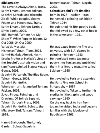 Bibliography
The Lover Is Always Alone. Trans.
Karim Emami. Tehran: Sokhan,
Sepehri, Sohrab, and Riccardo
Zipoli. While poppies bloom:
Poems and Panoramas. Trans.
Karim Emami. Tehran: Zarrin-o-
Simin Books, 2005.
Bidi, Hamed. "Where Are My
Shoes?" While Poppies Bloom. 12
Oct 2006. 24 Oct 2000
Valiabdi, Mostafa.
Hichestan.Tehran: Tiam, 2005.
Karimi-Hakkak, Ahmad. Hasht
Ketab: Professor Hakkak's view on
the Sepehri's esthetic vision and
significance.United States: Ketabe
Gooya, 2005.
Sepehri, Parvaneh. The Blue Room.
Tehran: Gooya, 2003.
Sepehri, Paridokht.
Wherever I am, let me be! Tehran:
Peykan, 2005.
Sayar, Pirouz. Paintings and
Drawings Of Sohrab Sepehri.
Tehran: Soroush Press, 2002.
Sepehri, Paridokht. Sohrab, the
Migratory Bird. Tehran: Tahouri,
1996.
Hamid Siahpoush. The Lonely
Garden: Sohrab Sepehri's
Remembrance. Tehran: Negah,
2003.
Sohrab Sepehri's life timeline
Born in 1928 – Kashan – Iran
He hosted a painting exhibition -
Tehran 1944
He published his first poetry book
that followed by a few other books
in the same year - 1951
He graduated from the fine arts
university with B.A. degree in
painting - Tehran – 1953
He translated some Japanese
poetry into Persian and published
them in a literary magazine called
Sokhan – 1955
He traveled to Paris and attended
the Paris Fine Arts School in
lithography – 1957
He traveled to Tokyo to further his
studies in lithography and wood
carving – 1960
On the way back to Iran from
Japan, he visited India and became
familiar with the ideology of
Buddhism – 1961
 