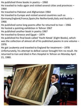 He published three books in poetry – 1960
He traveled to India again and visited several cities and provinces –
1964
He traveled to Pakistan and Afghanistan 1964
He traveled to Europe and visited several countries such as
Germany,England,France,Spain,the Netherlands,Italy and Austria –
1966
He published some long poems after he returned to Iran – 1966
He hosted a painting exhibition in Tehran 1967
He published another book in poetry 1967
He traveled to Greece and Egypt – 1974
He published his final book called ‘Hasht Ketab' (Eight Books), which
was the collection of almost all of his published poems in one volume –
1976
He got Leukemia and traveled to England for treatment – 1978
Unfortunately, his attempt to defeat cancer brought him no result. He
returned to Iran and died in Pars Hospital in Tehran on Monday April
21, 1980.
 