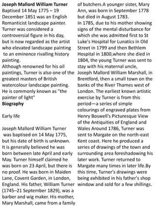 Joseph Mallord William Turner
Baptised 14 May 1775 – 19
December 1851 was an English
Romanticist landscape painter.
Turner was considered a
controversial figure in his day,
but is now regarded as the artist
who elevated landscape painting
to an eminence rivalling history
painting.
Although renowned for his oil
paintings, Turner is also one of the
greatest masters of British
watercolour landscape painting.
He is commonly known as "the
painter of light"
Biography
Early life
Joseph Mallord William Turner
was baptised on 14 May 1775,
but his date of birth is unknown.
It is generally believed he was
born between late April and early
May. Turner himself claimed he
was born on 23 April, but there is
no proof. He was born in Maiden
Lane, Covent Garden, in London,
England. His father, William Turner
(1745–21 September 1829), was a
barber and wig maker. His mother,
Mary Marshall, came from a family
of butchers.A younger sister, Mary
Ann, was born in September 1778
but died in August 1783.
In 1785, due to his mother showing
signs of the mental disturbance for
which she was admitted first to St
Luke's Hospital for Lunatics in Old
Street in 1799 and then Bethlem
Hospital in 1800,where she died in
1804, the young Turner was sent to
stay with his maternal uncle,
Joseph Mallord William Marshall, in
Brentford, then a small town on the
banks of the River Thames west of
London. The earliest known artistic
exercise by Turner is from this
period—a series of simple
colourings of engraved plates from
Henry Boswell's Picturesque View
of the Antiquities of England and
Wales Around 1786, Turner was
sent to Margate on the north-east
Kent coast. Here he produced a
series of drawings of the town and
surrounding area foreshadowing his
later work. Turner returned to
Margate many times in later life.By
this time, Turner's drawings were
being exhibited in his father's shop
window and sold for a few shillings.
 