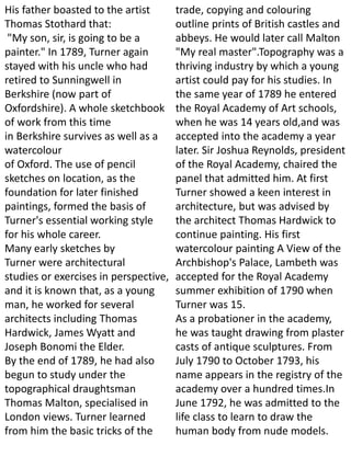 His father boasted to the artist
Thomas Stothard that:
"My son, sir, is going to be a
painter." In 1789, Turner again
stayed with his uncle who had
retired to Sunningwell in
Berkshire (now part of
Oxfordshire). A whole sketchbook
of work from this time
in Berkshire survives as well as a
watercolour
of Oxford. The use of pencil
sketches on location, as the
foundation for later finished
paintings, formed the basis of
Turner's essential working style
for his whole career.
Many early sketches by
Turner were architectural
studies or exercises in perspective,
and it is known that, as a young
man, he worked for several
architects including Thomas
Hardwick, James Wyatt and
Joseph Bonomi the Elder.
By the end of 1789, he had also
begun to study under the
topographical draughtsman
Thomas Malton, specialised in
London views. Turner learned
from him the basic tricks of the
trade, copying and colouring
outline prints of British castles and
abbeys. He would later call Malton
"My real master".Topography was a
thriving industry by which a young
artist could pay for his studies. In
the same year of 1789 he entered
the Royal Academy of Art schools,
when he was 14 years old,and was
accepted into the academy a year
later. Sir Joshua Reynolds, president
of the Royal Academy, chaired the
panel that admitted him. At first
Turner showed a keen interest in
architecture, but was advised by
the architect Thomas Hardwick to
continue painting. His first
watercolour painting A View of the
Archbishop's Palace, Lambeth was
accepted for the Royal Academy
summer exhibition of 1790 when
Turner was 15.
As a probationer in the academy,
he was taught drawing from plaster
casts of antique sculptures. From
July 1790 to October 1793, his
name appears in the registry of the
academy over a hundred times.In
June 1792, he was admitted to the
life class to learn to draw the
human body from nude models.
 