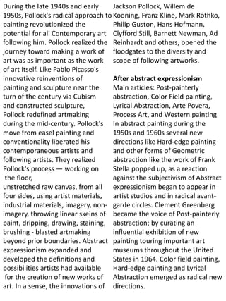 During the late 1940s and early
1950s, Pollock's radical approach to
painting revolutionized the
potential for all Contemporary art
following him. Pollock realized the
journey toward making a work of
art was as important as the work
of art itself. Like Pablo Picasso's
innovative reinventions of
painting and sculpture near the
turn of the century via Cubism
and constructed sculpture,
Pollock redefined artmaking
during the mid-century. Pollock's
move from easel painting and
conventionality liberated his
contemporaneous artists and
following artists. They realized
Pollock's process — working on
the floor,
unstretched raw canvas, from all
four sides, using artist materials,
industrial materials, imagery, non-
imagery, throwing linear skeins of
paint, dripping, drawing, staining,
brushing - blasted artmaking
beyond prior boundaries. Abstract
expressionism expanded and
developed the definitions and
possibilities artists had available
for the creation of new works of
art. In a sense, the innovations of
Jackson Pollock, Willem de
Kooning, Franz Kline, Mark Rothko,
Philip Guston, Hans Hofmann,
Clyfford Still, Barnett Newman, Ad
Reinhardt and others, opened the
floodgates to the diversity and
scope of following artworks.
After abstract expressionism
Main articles: Post-painterly
abstraction, Color Field painting,
Lyrical Abstraction, Arte Povera,
Process Art, and Western painting
In abstract painting during the
1950s and 1960s several new
directions like Hard-edge painting
and other forms of Geometric
abstraction like the work of Frank
Stella popped up, as a reaction
against the subjectivism of Abstract
expressionism began to appear in
artist studios and in radical avant-
garde circles. Clement Greenberg
became the voice of Post-painterly
abstraction; by curating an
influential exhibition of new
painting touring important art
museums throughout the United
States in 1964. Color field painting,
Hard-edge painting and Lyrical
Abstraction emerged as radical new
directions.
 