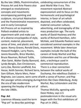 By the late 1960s, Postminimalism,
Process Art and Arte Povera also
emerged as revolutionary
concepts and movements
encompassing painting and
sculpture, via Lyrical Abstraction
and the Postminimalist movement,
and in early Conceptual
Art.Process art as inspired by
Pollock enabled artists to
experiment with and make use
of a diverse encyclopedia of style,
content, material, placement,
sense of time, and plastic and real
space. Nancy Graves, Ronald Davis,
Howard Hodgkin, Larry Poons,
Jannis Kounellis, Brice Marden,
Bruce Nauman, Richard Tuttle,
Alan Saret, Walter Darby Bannard,
Lynda Benglis, Dan Christensen,
Larry Zox, Ronnie Landfield, Eva
Hesse, Keith Sonnier, Richard Serra,
Sam Gilliam, Mario Merz, Peter
Reginato, Lee Lozano, were some of
the younger artists emerging during
the era of late modernism
spawning the heyday of the art of
the late 1960s.
Pop Art
Lawrence Alloway used the term
"Pop art" to describe paintings
celebrating consumerism of the
post World War II era. This
movement rejected Abstract
expressionism and its focus on the
hermeneutic and psychological
interior, in favor of art which
depicted, and often celebrated,
material consumer culture,
advertising, and iconography of the
mass production age. The early
works of David Hockney and the
works of Richard Hamilton, John
McHale, and Eduardo Paolozzi were
considered seminal examples in the
movement. While later American
examples include the bulk of the
careers of Andy Warhol and Roy
Lichtenstein and his use of Benday
dots, a technique used in
commercial reproduction.
There is a clear connection
between the radical works of
Duchamp, the rebellious Dadaist —
with a sense of humor; and Pop
Artists like Claes Oldenburg, Andy
Warhol, Roy Lichtenstein and the
others.
Thomas McEvilly, agreeing with
Dave Hickey, says U.S
postmodernism in the visual arts
began with the first exhibitions of
Pop art in 1962,.
 