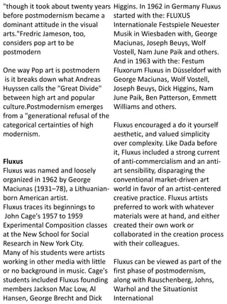 "though it took about twenty years
before postmodernism became a
dominant attitude in the visual
arts."Fredric Jameson, too,
considers pop art to be
postmodern
One way Pop art is postmodern
is it breaks down what Andreas
Huyssen calls the "Great Divide"
between high art and popular
culture.Postmodernism emerges
from a "generational refusal of the
categorical certainties of high
modernism.
Fluxus
Fluxus was named and loosely
organized in 1962 by George
Maciunas (1931–78), a Lithuanian-
born American artist.
Fluxus traces its beginnings to
John Cage's 1957 to 1959
Experimental Composition classes
at the New School for Social
Research in New York City.
Many of his students were artists
working in other media with little
or no background in music. Cage's
students included Fluxus founding
members Jackson Mac Low, Al
Hansen, George Brecht and Dick
Higgins. In 1962 in Germany Fluxus
started with the: FLUXUS
Internationale Festspiele Neuester
Musik in Wiesbaden with, George
Maciunas, Joseph Beuys, Wolf
Vostell, Nam June Paik and others.
And in 1963 with the: Festum
Fluxorum Fluxus in Düsseldorf with
George Maciunas, Wolf Vostell,
Joseph Beuys, Dick Higgins, Nam
June Paik, Ben Patterson, Emmett
Williams and others.
Fluxus encouraged a do it yourself
aesthetic, and valued simplicity
over complexity. Like Dada before
it, Fluxus included a strong current
of anti-commercialism and an anti-
art sensibility, disparaging the
conventional market-driven art
world in favor of an artist-centered
creative practice. Fluxus artists
preferred to work with whatever
materials were at hand, and either
created their own work or
collaborated in the creation process
with their colleagues.
Fluxus can be viewed as part of the
first phase of postmodernism,
along with Rauschenberg, Johns,
Warhol and the Situationist
International
 