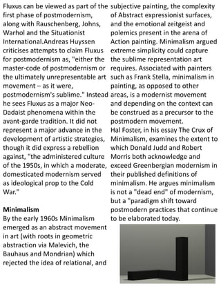 Fluxus can be viewed as part of the
first phase of postmodernism,
along with Rauschenberg, Johns,
Warhol and the Situationist
International.Andreas Huyssen
criticises attempts to claim Fluxus
for postmodernism as, "either the
master-code of postmodernism or
the ultimately unrepresentable art
movement – as it were,
postmodernism's sublime." Instead
he sees Fluxus as a major Neo-
Dadaist phenomena within the
avant-garde tradition. It did not
represent a major advance in the
development of artistic strategies,
though it did express a rebellion
against, "the administered culture
of the 1950s, in which a moderate,
domesticated modernism served
as ideological prop to the Cold
War."
Minimalism
By the early 1960s Minimalism
emerged as an abstract movement
in art (with roots in geometric
abstraction via Malevich, the
Bauhaus and Mondrian) which
rejected the idea of relational, and
subjective painting, the complexity
of Abstract expressionist surfaces,
and the emotional zeitgeist and
polemics present in the arena of
Action painting. Minimalism argued
extreme simplicity could capture
the sublime representation art
requires. Associated with painters
such as Frank Stella, minimalism in
painting, as opposed to other
areas, is a modernist movement
and depending on the context can
be construed as a precursor to the
postmodern movement.
Hal Foster, in his essay The Crux of
Minimalism, examines the extent to
which Donald Judd and Robert
Morris both acknowledge and
exceed Greenbergian modernism in
their published definitions of
minimalism. He argues minimalism
is not a "dead end" of modernism,
but a "paradigm shift toward
postmodern practices that continue
to be elaborated today.
 