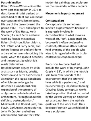 Postminimalism
Robert Pincus-Witten coined the
term Post-minimalism in 1977 to
describe minimalist derived art
which had content and contextual
overtones minimalism rejected.
His use of the term covered the
period 1966 – 1976 and applied to
the work of Eva Hesse, Keith
Sonnier, Richard Serra and new
work by former minimalists
Robert Smithson, Robert Morris,
Sol LeWitt, and Barry Le Va, and
others Process art and anti-form
art are other terms describing this
work, which the space it occupies
and the process by which it is
made determines.
Rosalind Krauss argues by 1968
artists such as Morris, LeWitt,
Smithson and Serra had "entered
a situation the logical conditions
of which can no longer be
described as modernist."The
expansion of the category of
sculpture to include land art and
architecture, "brought about the
shift into postmodernism."
Minimalists like Donald Judd, Dan
Flavin, Carl Andre, Agnes Martin,
John McCracken and others
continued to produce their late
modernist paintings and sculpture
for the remainder of their careers.
Movements in postmodern art
Conceptual art
Conceptual art is sometimes
labelled as postmodern because it
is expressly involved in
deconstruction of what makes a
work of art, "art". Conceptual art,
because it is often designed to
confront, offend or attack notions
held by many of the people who
view it, is regarded with particular
controversy.[citation needed]
Precursors to conceptual art
include the work of Duchamp, John
Cage's 4' 33", in which the music is
said to be "the sounds of the
environment that the listeners'
hear while it is performed," and
Rauschenberg's Erased De Kooning
Drawing. Many conceptual works
take the position that art is created
by the viewer viewing an object or
act as art, not from the intrinsic
qualities of the work itself. Thus,
because Fountain was exhibited, it
was a sculpture.
 