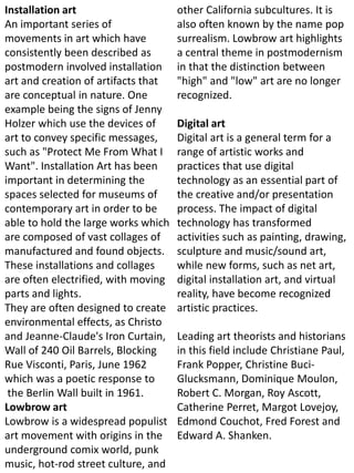 Installation art
An important series of
movements in art which have
consistently been described as
postmodern involved installation
art and creation of artifacts that
are conceptual in nature. One
example being the signs of Jenny
Holzer which use the devices of
art to convey specific messages,
such as "Protect Me From What I
Want". Installation Art has been
important in determining the
spaces selected for museums of
contemporary art in order to be
able to hold the large works which
are composed of vast collages of
manufactured and found objects.
These installations and collages
are often electrified, with moving
parts and lights.
They are often designed to create
environmental effects, as Christo
and Jeanne-Claude's Iron Curtain,
Wall of 240 Oil Barrels, Blocking
Rue Visconti, Paris, June 1962
which was a poetic response to
the Berlin Wall built in 1961.
Lowbrow art
Lowbrow is a widespread populist
art movement with origins in the
underground comix world, punk
music, hot-rod street culture, and
other California subcultures. It is
also often known by the name pop
surrealism. Lowbrow art highlights
a central theme in postmodernism
in that the distinction between
"high" and "low" art are no longer
recognized.
Digital art
Digital art is a general term for a
range of artistic works and
practices that use digital
technology as an essential part of
the creative and/or presentation
process. The impact of digital
technology has transformed
activities such as painting, drawing,
sculpture and music/sound art,
while new forms, such as net art,
digital installation art, and virtual
reality, have become recognized
artistic practices.
Leading art theorists and historians
in this field include Christiane Paul,
Frank Popper, Christine Buci-
Glucksmann, Dominique Moulon,
Robert C. Morgan, Roy Ascott,
Catherine Perret, Margot Lovejoy,
Edmond Couchot, Fred Forest and
Edward A. Shanken.
 