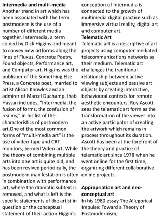 Intermedia and multi-media
Another trend in art which has
been associated with the term
postmodern is the use of a
number of different media
together. Intermedia, a term
coined by Dick Higgins and meant
to convey new artforms along the
lines of Fluxus, Concrete Poetry,
Found objects, Performance art,
and Computer art. Higgins was the
publisher of the Something Else
Press, a Concrete poet, married to
artist Alison Knowles and an
admirer of Marcel Duchamp. Ihab
Hassan includes, "Intermedia, the
fusion of forms, the confusion of
realms," in his list of the
characteristics of postmodern
art.One of the most common
forms of "multi-media art" is the
use of video-tape and CRT
monitors, termed Video art. While
the theory of combining multiple
arts into one art is quite old, and
has been revived periodically, the
postmodern manifestation is often
in combination with performance
art, where the dramatic subtext is
removed, and what is left is the
specific statements of the artist in
question or the conceptual
statement of their action.Higgin's
conception of Intermedia is
connected to the growth of
multimedia digital practice such as
immersive virtual reality, digital art
and computer art.
Telematic Art
Telematic art is a descriptive of art
projects using computer mediated
telecommunications networks as
their medium. Telematic art
challenges the traditional
relationship between active
viewing subjects and passive art
objects by creating interactive,
behavioural contexts for remote
aesthetic encounters. Roy Ascott
sees the telematic art form as the
transformation of the viewer into
an active participator of creating
the artwork which remains in
process throughout its duration.
Ascott has been at the forefront of
the theory and practice of
telematic art since 1978 when he
went online for the first time,
organizing different collaborative
online projects.
Appropriation art and neo-
conceptual art
In his 1980 essay The Allegorical
Impulse: Toward a Theory of
Postmodernism,
 