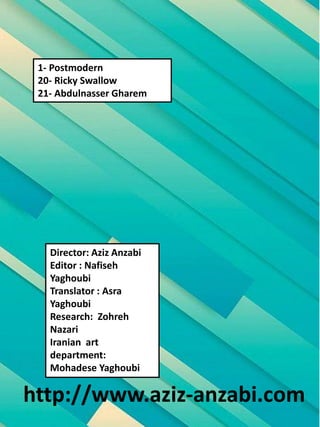 Director: Aziz Anzabi
Editor : Nafiseh
Yaghoubi
Translator : Asra
Yaghoubi
Research: Zohreh
Nazari
Iranian art
department:
Mohadese Yaghoubi
http://www.aziz-anzabi.com
1- Postmodern
20- Ricky Swallow
21- Abdulnasser Gharem
 