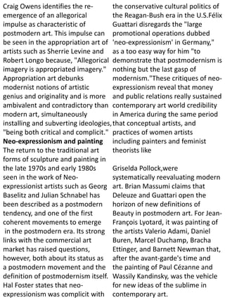 Craig Owens identifies the re-
emergence of an allegorical
impulse as characteristic of
postmodern art. This impulse can
be seen in the appropriation art of
artists such as Sherrie Levine and
Robert Longo because, "Allegorical
imagery is appropriated imagery."
Appropriation art debunks
modernist notions of artistic
genius and originality and is more
ambivalent and contradictory than
modern art, simultaneously
installing and subverting ideologies,
"being both critical and complicit."
Neo-expressionism and painting
The return to the traditional art
forms of sculpture and painting in
the late 1970s and early 1980s
seen in the work of Neo-
expressionist artists such as Georg
Baselitz and Julian Schnabel has
been described as a postmodern
tendency, and one of the first
coherent movements to emerge
in the postmodern era. Its strong
links with the commercial art
market has raised questions,
however, both about its status as
a postmodern movement and the
definition of postmodernism itself.
Hal Foster states that neo-
expressionism was complicit with
the conservative cultural politics of
the Reagan-Bush era in the U.S.Félix
Guattari disregards the "large
promotional operations dubbed
'neo-expressionism' in Germany,"
as a too easy way for him "to
demonstrate that postmodernism is
nothing but the last gasp of
modernism."These critiques of neo-
expressionism reveal that money
and public relations really sustained
contemporary art world credibility
in America during the same period
that conceptual artists, and
practices of women artists
including painters and feminist
theorists like
Griselda Pollock,were
systematically reevaluating modern
art. Brian Massumi claims that
Deleuze and Guattari open the
horizon of new definitions of
Beauty in postmodern art. For Jean-
François Lyotard, it was painting of
the artists Valerio Adami, Daniel
Buren, Marcel Duchamp, Bracha
Ettinger, and Barnett Newman that,
after the avant-garde's time and
the painting of Paul Cézanne and
Wassily Kandinsky, was the vehicle
for new ideas of the sublime in
contemporary art.
 