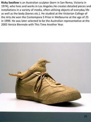 Ricky Swallow is an Australian sculptor (born in San Remo, Victoria in
1974), who lives and works in Los Angeles.He creates detailed pieces and
installations in a variety of media, often utilising objects of everyday life
as well as the body (bones etc.). He studied at the Victorian College of
the Arts.He won the Contempora 5 Prize in Melbourne at the age of 25
in 1999. He was later selected to be the Australian representative at the
2005 Venice Biennale with This Time Another Year.
20
 