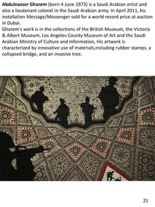 Abdulnasser Gharem (born 4 June 1973) is a Saudi Arabian artist and
also a lieutenant colonel in the Saudi Arabian army. In April 2011, his
installation Message/Messenger sold for a world record price at auction
in Dubai.
Gharem's work is in the collections of the British Museum, the Victoria
& Albert Museum, Los Angeles County Museum of Art and the Saudi
Arabian Ministry of Culture and Information, His artwork is
characterized by innovative use of materials,including rubber stamps, a
collapsed bridge, and an invasive tree.
21
 