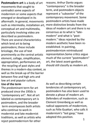 Postmodern art is a body of art
movements that sought to
contradict some aspects of
modernism or some aspects that
emerged or developed in its
aftermath. In general, movements
such as intermedia, installation art,
conceptual art and multimedia,
particularly involving video are
described as postmodern.
There are several characteristics
which lend art to being
postmodern; these include
bricolage, the use of text
prominently as the central artistic
element, collage, simplification,
appropriation, performance art,
the recycling of past styles and
themes in a modern-day context, as
well as the break-up of the barrier
between fine and high arts and
low art and popular culture.
Use of the term
The predominant term for art
produced since the 1950s is
"contemporary art". Not all art
labeled as contemporary art is
postmodern, and the broader
term encompasses both artists
who continue to work in
modernist and late modernist
traditions, as well as artists who
reject postmodernism for other
reasons. Arthur Danto argues
"contemporary" is the broader
term, and postmodern objects
represent a "subsector" of the
contemporary movement. Some
postmodern artists have made
more distinctive breaks from the
ideas of modern art and there is no
consensus as to what is "late-
modern" and what is "post-
modern." Ideas rejected by the
modern aesthetic have been re-
established. In painting,
postmodernism reintroduced
representation.Some critics argue
much of the current "postmodern"
art, the latest avant-gardism,
should still classify as modern art.
As well as describing certain
tendencies of contemporary art,
postmodern has also been used to
denote a phase of modern art.
Defenders of modernism, such as
Clement Greenberg,as well as
radical opponents of modernism,
such as Félix Guattari, who calls it
modernism's "last gasp," have
adopted this position.
1
 