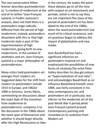 The neo-conservative Hilton
Kramer describes postmodernism
as "a creation of modernism at the
end of its tether."Jean-François
Lyotard, in Fredric Jameson's
analysis, does not hold there is a
postmodern stage radically
different from the period of high
modernism; instead, postmodern
discontent with this or that high
modernist style is part of the
experimentation of high
modernism, giving birth to new
modernisms. In the context of
aesthetics and art, Jean-François
Lyotard is a major philosopher of
postmodernism.
Many critics hold postmodern art
emerges from modern art.
Suggested dates for the shift from
modern to postmodern include
1914 in Europe, and 1962or
1968 in America. James Elkins,
commenting on discussions about
the exact date of the transition
from modernism to
postmodernism, compares it to
the discussion in the 1960s about
the exact span of Mannerism and
whether it should begin directly
after the High Renaissance or later
in the century. He makes the point
these debates go on all the time
with respect to art movements and
periods, which is not to say they
are not important.The close of the
period of postmodern art has been
dated to the end of the 1980s,
when the word postmodernism lost
much of its critical resonance, and
art practices began to address the
impact of globalization and new
media.
Jean Baudrillard has had a
significant influence on
postmodern-inspired art and
emphasised the possibilities of new
forms of creativity.The artist Peter
Halley describes his day-glo colours
as "hyperrealization of real color",
and acknowledges Baudrillard as an
influence.Baudrillard himself, since
1984, was fairly consistent in his
view contemporary art, and
postmodern art in particular, was
inferior to the modernist art of the
post World War II period,while
Jean-François Lyotard praised
Contemporary painting and
remarked on its evolution from
Modern art
 
