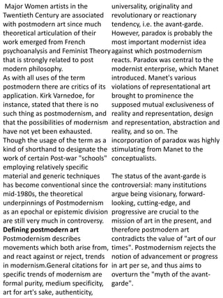 Major Women artists in the
Twentieth Century are associated
with postmodern art since much
theoretical articulation of their
work emerged from French
psychoanalysis and Feminist Theory
that is strongly related to post
modern philosophy.
As with all uses of the term
postmodern there are critics of its
application. Kirk Varnedoe, for
instance, stated that there is no
such thing as postmodernism, and
that the possibilities of modernism
have not yet been exhausted.
Though the usage of the term as a
kind of shorthand to designate the
work of certain Post-war "schools"
employing relatively specific
material and generic techniques
has become conventional since the
mid-1980s, the theoretical
underpinnings of Postmodernism
as an epochal or epistemic division
are still very much in controversy.
Defining postmodern art
Postmodernism describes
movements which both arise from,
and react against or reject, trends
in modernism.General citations for
specific trends of modernism are
formal purity, medium specificity,
art for art's sake, authenticity,
universality, originality and
revolutionary or reactionary
tendency, i.e. the avant-garde.
However, paradox is probably the
most important modernist idea
against which postmodernism
reacts. Paradox was central to the
modernist enterprise, which Manet
introduced. Manet's various
violations of representational art
brought to prominence the
supposed mutual exclusiveness of
reality and representation, design
and representation, abstraction and
reality, and so on. The
incorporation of paradox was highly
stimulating from Manet to the
conceptualists.
The status of the avant-garde is
controversial: many institutions
argue being visionary, forward-
looking, cutting-edge, and
progressive are crucial to the
mission of art in the present, and
therefore postmodern art
contradicts the value of "art of our
times". Postmodernism rejects the
notion of advancement or progress
in art per se, and thus aims to
overturn the "myth of the avant-
garde".
 
