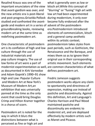 Rosalind Krauss was one of the
important enunciators of the view
that avant-gardism was over, and
the new artistic era is post-liberal
and post-progress.Griselda Pollock
studied and confronted the avant-
garde and modern art in a series of
groundbreaking books, reviewing
modern art at the same time as
redefining postmodern art.
One characteristic of postmodern
art is its conflation of high and low
culture through the use of
industrial materials and
pop culture imagery. The use of
low forms of art were a part of
modernist experimentation as well,
as documented in Kirk Varnedoe
and Adam Gopnik's 1990–91 show
High and Low: Popular Culture
and Modern Art at New York's
Museum of Modern Art,an
exhibition that was universally
panned at the time as the only
event that could bring Douglas
Crimp and Hilton Kramer together
in a chorus of scorn.
Postmodern art is noted for the
way in which it blurs the
distinctions between what is
perceived as fine or high art and
what is generally seen as low or
kitsch art.While this concept of
"blurring" or "fusing" high art with
low art had been experimented
during modernism, it only ever
became fully endorsed after the
advent of the postmodern
era.Postmodernism introduced
elements of commercialism, kitsch
and a general camp aesthetic
within its artistic context;
postmodernism takes styles from
past periods, such as Gothicism, the
Renaissance and the Baroque, and
mixes them so as to ignore their
original use in their corresponding
artistic movement. Such elements
are common characteristics of what
defines postmodern art.
Fredric Jameson suggests
postmodern works abjure any claim
to spontaneity and directness of
expression, making use instead of
pastiche and discontinuity. Against
this definition, Art and Language's
Charles Harrison and Paul Wood
maintained pastiche and
discontinuity are endemic to
modernist art, and are deployed
effectively by modern artists such
as Manet and Picasso.
 