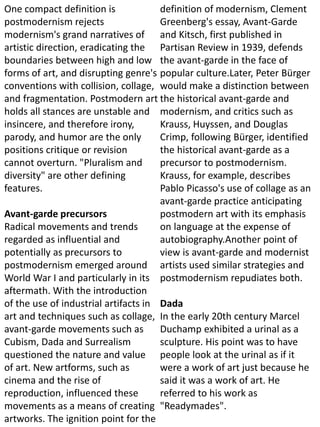 One compact definition is
postmodernism rejects
modernism's grand narratives of
artistic direction, eradicating the
boundaries between high and low
forms of art, and disrupting genre's
conventions with collision, collage,
and fragmentation. Postmodern art
holds all stances are unstable and
insincere, and therefore irony,
parody, and humor are the only
positions critique or revision
cannot overturn. "Pluralism and
diversity" are other defining
features.
Avant-garde precursors
Radical movements and trends
regarded as influential and
potentially as precursors to
postmodernism emerged around
World War I and particularly in its
aftermath. With the introduction
of the use of industrial artifacts in
art and techniques such as collage,
avant-garde movements such as
Cubism, Dada and Surrealism
questioned the nature and value
of art. New artforms, such as
cinema and the rise of
reproduction, influenced these
movements as a means of creating
artworks. The ignition point for the
definition of modernism, Clement
Greenberg's essay, Avant-Garde
and Kitsch, first published in
Partisan Review in 1939, defends
the avant-garde in the face of
popular culture.Later, Peter Bürger
would make a distinction between
the historical avant-garde and
modernism, and critics such as
Krauss, Huyssen, and Douglas
Crimp, following Bürger, identified
the historical avant-garde as a
precursor to postmodernism.
Krauss, for example, describes
Pablo Picasso's use of collage as an
avant-garde practice anticipating
postmodern art with its emphasis
on language at the expense of
autobiography.Another point of
view is avant-garde and modernist
artists used similar strategies and
postmodernism repudiates both.
Dada
In the early 20th century Marcel
Duchamp exhibited a urinal as a
sculpture. His point was to have
people look at the urinal as if it
were a work of art just because he
said it was a work of art. He
referred to his work as
"Readymades".
 