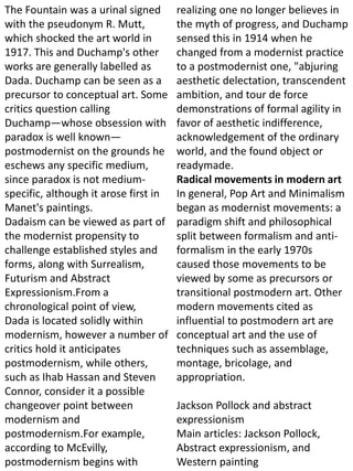 The Fountain was a urinal signed
with the pseudonym R. Mutt,
which shocked the art world in
1917. This and Duchamp's other
works are generally labelled as
Dada. Duchamp can be seen as a
precursor to conceptual art. Some
critics question calling
Duchamp—whose obsession with
paradox is well known—
postmodernist on the grounds he
eschews any specific medium,
since paradox is not medium-
specific, although it arose first in
Manet's paintings.
Dadaism can be viewed as part of
the modernist propensity to
challenge established styles and
forms, along with Surrealism,
Futurism and Abstract
Expressionism.From a
chronological point of view,
Dada is located solidly within
modernism, however a number of
critics hold it anticipates
postmodernism, while others,
such as Ihab Hassan and Steven
Connor, consider it a possible
changeover point between
modernism and
postmodernism.For example,
according to McEvilly,
postmodernism begins with
realizing one no longer believes in
the myth of progress, and Duchamp
sensed this in 1914 when he
changed from a modernist practice
to a postmodernist one, "abjuring
aesthetic delectation, transcendent
ambition, and tour de force
demonstrations of formal agility in
favor of aesthetic indifference,
acknowledgement of the ordinary
world, and the found object or
readymade.
Radical movements in modern art
In general, Pop Art and Minimalism
began as modernist movements: a
paradigm shift and philosophical
split between formalism and anti-
formalism in the early 1970s
caused those movements to be
viewed by some as precursors or
transitional postmodern art. Other
modern movements cited as
influential to postmodern art are
conceptual art and the use of
techniques such as assemblage,
montage, bricolage, and
appropriation.
Jackson Pollock and abstract
expressionism
Main articles: Jackson Pollock,
Abstract expressionism, and
Western painting
 