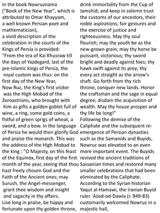 In the book Nowruznama
("Book of the New Year", which is
attributed to Omar Khayyam,
a well known Persian poet and
mathematician),
a vivid description of the
celebration in the courts of the
Kings of Persia is provided:
“From the era of Kai Khusraw till
the days of Yazdegard, last of the
pre-Islamic kings of Persia, the
royal custom was thus: on the
first day of the New Year,
Now Ruz, the King's first visitor
was the High Mobad of the
Zoroastrians, who brought with
him as gifts a golden goblet full of
wine, a ring, some gold coins, a
fistful of green sprigs of wheat, a
sword, and a bow. In the language
of Persia he would then glorify God
and praise the monarch. This was
the address of the High Mobad to
the king : "O Majesty, on this feast
of the Equinox, first day of the first
month of the year, seeing that thou
hast freely chosen God and the
Faith of the Ancient ones; may
Surush, the Angel-messenger,
grant thee wisdom and insight
and sagacity in thy affairs.
Live long in praise, be happy and
fortunate upon thy golden throne,
drink immortality from the Cup of
Jamshid; and keep in solemn trust
the customs of our ancestors, their
noble aspirations, fair gestures and
the exercise of justice and
righteousness. May thy soul
flourish; may thy youth be as the
new-grown grain; may thy horse be
puissant, victorious; thy sword
bright and deadly against foes; thy
hawk swift against its prey; thy
every act straight as the arrow's
shaft. Go forth from thy rich
throne, conquer new lands. Honor
the craftsman and the sage in equal
degree; disdain the acquisition of
wealth. May thy house prosper and
thy life be long!"
Following the demise of the
Caliphate and the subsequent re-
emergence of Persian dynasties
such as the Samanids and Buyids,
Nowruz was elevated to an even
more important event. The Buyids
revived the ancient traditions of
Sassanian times and restored many
smaller celebrations that had been
eliminated by the Caliphate.
According to the Syrian historian
Yaqut al-Hamawi, the Iranian Buyid
ruler ʿAżod-od-Dawla (r. 949-83)
customarily welcomed Nowruz in a
majestic hall,
 