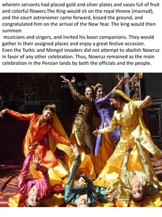wherein servants had placed gold and silver plates and vases full of fruit
and colorful flowers.The King would sit on the royal throne (masnad),
and the court astronomer came forward, kissed the ground, and
congratulated him on the arrival of the New Year. The king would then
summon
musicians and singers, and invited his boon companions. They would
gather in their assigned places and enjoy a great festive occasion.
Even the Turkic and Mongol invaders did not attempt to abolish Nowruz
in favor of any other celebration. Thus, Nowruz remained as the main
celebration in the Persian lands by both the officials and the people.
 