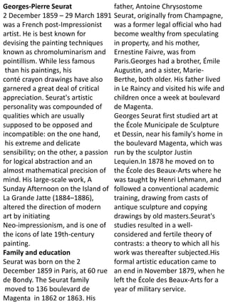 Georges-Pierre Seurat
2 December 1859 – 29 March 1891
was a French post-Impressionist
artist. He is best known for
devising the painting techniques
known as chromoluminarism and
pointillism. While less famous
than his paintings, his
conté crayon drawings have also
garnered a great deal of critical
appreciation. Seurat's artistic
personality was compounded of
qualities which are usually
supposed to be opposed and
incompatible: on the one hand,
his extreme and delicate
sensibility; on the other, a passion
for logical abstraction and an
almost mathematical precision of
mind. His large-scale work, A
Sunday Afternoon on the Island of
La Grande Jatte (1884–1886),
altered the direction of modern
art by initiating
Neo-impressionism, and is one of
the icons of late 19th-century
painting.
Family and education
Seurat was born on the 2
December 1859 in Paris, at 60 rue
de Bondy. The Seurat family
moved to 136 boulevard de
Magenta in 1862 or 1863. His
father, Antoine Chrysostome
Seurat, originally from Champagne,
was a former legal official who had
become wealthy from speculating
in property, and his mother,
Ernestine Faivre, was from
Paris.Georges had a brother, Émile
Augustin, and a sister, Marie-
Berthe, both older. His father lived
in Le Raincy and visited his wife and
children once a week at boulevard
de Magenta.
Georges Seurat first studied art at
the École Municipale de Sculpture
et Dessin, near his family's home in
the boulevard Magenta, which was
run by the sculptor Justin
Lequien.In 1878 he moved on to
the École des Beaux-Arts where he
was taught by Henri Lehmann, and
followed a conventional academic
training, drawing from casts of
antique sculpture and copying
drawings by old masters.Seurat's
studies resulted in a well-
considered and fertile theory of
contrasts: a theory to which all his
work was thereafter subjected.His
formal artistic education came to
an end in November 1879, when he
left the École des Beaux-Arts for a
year of military service.
 