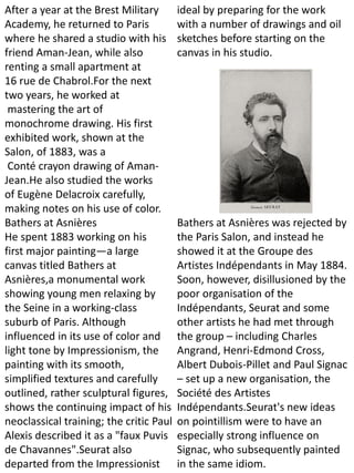 After a year at the Brest Military
Academy, he returned to Paris
where he shared a studio with his
friend Aman-Jean, while also
renting a small apartment at
16 rue de Chabrol.For the next
two years, he worked at
mastering the art of
monochrome drawing. His first
exhibited work, shown at the
Salon, of 1883, was a
Conté crayon drawing of Aman-
Jean.He also studied the works
of Eugène Delacroix carefully,
making notes on his use of color.
Bathers at Asnières
He spent 1883 working on his
first major painting—a large
canvas titled Bathers at
Asnières,a monumental work
showing young men relaxing by
the Seine in a working-class
suburb of Paris. Although
influenced in its use of color and
light tone by Impressionism, the
painting with its smooth,
simplified textures and carefully
outlined, rather sculptural figures,
shows the continuing impact of his
neoclassical training; the critic Paul
Alexis described it as a "faux Puvis
de Chavannes".Seurat also
departed from the Impressionist
ideal by preparing for the work
with a number of drawings and oil
sketches before starting on the
canvas in his studio.
Bathers at Asnières was rejected by
the Paris Salon, and instead he
showed it at the Groupe des
Artistes Indépendants in May 1884.
Soon, however, disillusioned by the
poor organisation of the
Indépendants, Seurat and some
other artists he had met through
the group – including Charles
Angrand, Henri-Edmond Cross,
Albert Dubois-Pillet and Paul Signac
– set up a new organisation, the
Société des Artistes
Indépendants.Seurat's new ideas
on pointillism were to have an
especially strong influence on
Signac, who subsequently painted
in the same idiom.
 