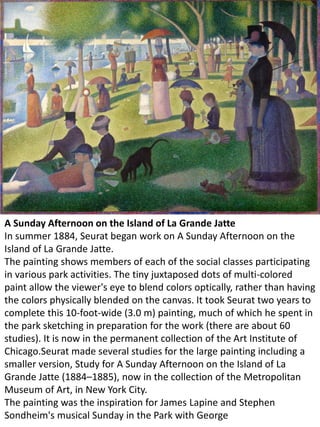 A Sunday Afternoon on the Island of La Grande Jatte
In summer 1884, Seurat began work on A Sunday Afternoon on the
Island of La Grande Jatte.
The painting shows members of each of the social classes participating
in various park activities. The tiny juxtaposed dots of multi-colored
paint allow the viewer's eye to blend colors optically, rather than having
the colors physically blended on the canvas. It took Seurat two years to
complete this 10-foot-wide (3.0 m) painting, much of which he spent in
the park sketching in preparation for the work (there are about 60
studies). It is now in the permanent collection of the Art Institute of
Chicago.Seurat made several studies for the large painting including a
smaller version, Study for A Sunday Afternoon on the Island of La
Grande Jatte (1884–1885), now in the collection of the Metropolitan
Museum of Art, in New York City.
The painting was the inspiration for James Lapine and Stephen
Sondheim's musical Sunday in the Park with George
 