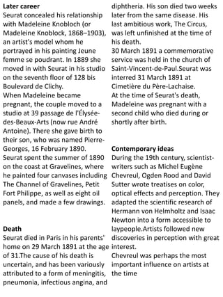 Later career
Seurat concealed his relationship
with Madeleine Knobloch (or
Madeleine Knoblock, 1868–1903),
an artist's model whom he
portrayed in his painting Jeune
femme se poudrant. In 1889 she
moved in with Seurat in his studio
on the seventh floor of 128 bis
Boulevard de Clichy.
When Madeleine became
pregnant, the couple moved to a
studio at 39 passage de l'Élysée-
des-Beaux-Arts (now rue André
Antoine). There she gave birth to
their son, who was named Pierre-
Georges, 16 February 1890.
Seurat spent the summer of 1890
on the coast at Gravelines, where
he painted four canvases including
The Channel of Gravelines, Petit
Fort Philippe, as well as eight oil
panels, and made a few drawings.
Death
Seurat died in Paris in his parents'
home on 29 March 1891 at the age
of 31.The cause of his death is
uncertain, and has been variously
attributed to a form of meningitis,
pneumonia, infectious angina, and
diphtheria. His son died two weeks
later from the same disease. His
last ambitious work, The Circus,
was left unfinished at the time of
his death.
30 March 1891 a commemorative
service was held in the church of
Saint-Vincent-de-Paul.Seurat was
interred 31 March 1891 at
Cimetière du Père-Lachaise.
At the time of Seurat's death,
Madeleine was pregnant with a
second child who died during or
shortly after birth.
Contemporary ideas
During the 19th century, scientist-
writers such as Michel Eugène
Chevreul, Ogden Rood and David
Sutter wrote treatises on color,
optical effects and perception. They
adapted the scientific research of
Hermann von Helmholtz and Isaac
Newton into a form accessible to
laypeople.Artists followed new
discoveries in perception with great
interest.
Chevreul was perhaps the most
important influence on artists at
the time
 