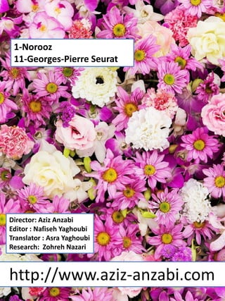 1-Norooz
11-Georges-Pierre Seurat
Director: Aziz Anzabi
Editor : Nafiseh Yaghoubi
Translator : Asra Yaghoubi
Research: Zohreh Nazari
http://www.aziz-anzabi.com
 