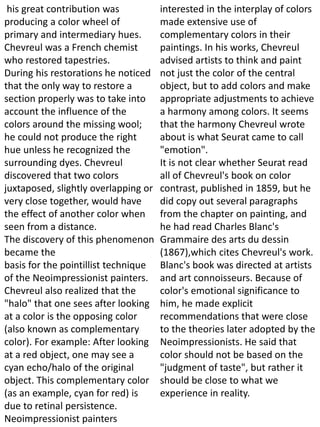 his great contribution was
producing a color wheel of
primary and intermediary hues.
Chevreul was a French chemist
who restored tapestries.
During his restorations he noticed
that the only way to restore a
section properly was to take into
account the influence of the
colors around the missing wool;
he could not produce the right
hue unless he recognized the
surrounding dyes. Chevreul
discovered that two colors
juxtaposed, slightly overlapping or
very close together, would have
the effect of another color when
seen from a distance.
The discovery of this phenomenon
became the
basis for the pointillist technique
of the Neoimpressionist painters.
Chevreul also realized that the
"halo" that one sees after looking
at a color is the opposing color
(also known as complementary
color). For example: After looking
at a red object, one may see a
cyan echo/halo of the original
object. This complementary color
(as an example, cyan for red) is
due to retinal persistence.
Neoimpressionist painters
interested in the interplay of colors
made extensive use of
complementary colors in their
paintings. In his works, Chevreul
advised artists to think and paint
not just the color of the central
object, but to add colors and make
appropriate adjustments to achieve
a harmony among colors. It seems
that the harmony Chevreul wrote
about is what Seurat came to call
"emotion".
It is not clear whether Seurat read
all of Chevreul's book on color
contrast, published in 1859, but he
did copy out several paragraphs
from the chapter on painting, and
he had read Charles Blanc's
Grammaire des arts du dessin
(1867),which cites Chevreul's work.
Blanc's book was directed at artists
and art connoisseurs. Because of
color's emotional significance to
him, he made explicit
recommendations that were close
to the theories later adopted by the
Neoimpressionists. He said that
color should not be based on the
"judgment of taste", but rather it
should be close to what we
experience in reality.
 