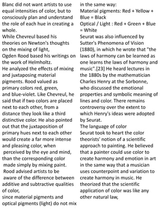 Blanc did not want artists to use
equal intensities of color, but to
consciously plan and understand
the role of each hue in creating a
whole.
While Chevreul based his
theories on Newton's thoughts
on the mixing of light,
Ogden Rood based his writings on
the work of Helmholtz.
He analyzed the effects of mixing
and juxtaposing material
pigments. Rood valued as
primary colors red, green,
and blue-violet. Like Chevreul, he
said that if two colors are placed
next to each other, from a
distance they look like a third
distinctive color. He also pointed
out that the juxtaposition of
primary hues next to each other
would create a far more intense
and pleasing color, when
perceived by the eye and mind,
than the corresponding color
made simply by mixing paint.
Rood advised artists to be
aware of the difference between
additive and subtractive qualities
of color,
since material pigments and
optical pigments (light) do not mix
in the same way:
Material pigments: Red + Yellow +
Blue = Black
Optical / Light : Red + Green + Blue
= White
Seurat was also influenced by
Sutter's Phenomena of Vision
(1880), in which he wrote that "the
laws of harmony can be learned as
one learns the laws of harmony and
music".[23] He heard lectures in
the 1880s by the mathematician
Charles Henry at the Sorbonne,
who discussed the emotional
properties and symbolic meaning of
lines and color. There remains
controversy over the extent to
which Henry's ideas were adopted
by Seurat.
The language of color
Seurat took to heart the color
theorists' notion of a scientific
approach to painting. He believed
that a painter could use color to
create harmony and emotion in art
in the same way that a musician
uses counterpoint and variation to
create harmony in music. He
theorized that the scientific
application of color was like any
other natural law,
 