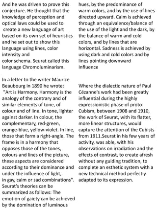 And he was driven to prove this
conjecture. He thought that the
knowledge of perception and
optical laws could be used to
create a new language of art
based on its own set of heuristics
and he set out to show this
language using lines, color
intensity and
color schema. Seurat called this
language Chromoluminarism.
In a letter to the writer Maurice
Beaubourg in 1890 he wrote:
"Art is Harmony. Harmony is the
analogy of the contrary and of
similar elements of tone, of
colour and of line. In tone, lighter
against darker. In colour, the
complementary, red-green,
orange-blue, yellow-violet. In line,
those that form a right-angle. The
frame is in a harmony that
opposes those of the tones,
colours and lines of the picture,
these aspects are considered
according to their dominance and
under the influence of light,
in gay, calm or sad combinations".
Seurat's theories can be
summarized as follows: The
emotion of gaiety can be achieved
by the domination of luminous
hues, by the predominance of
warm colors, and by the use of lines
directed upward. Calm is achieved
through an equivalence/balance of
the use of the light and the dark, by
the balance of warm and cold
colors, and by lines that are
horizontal. Sadness is achieved by
using dark and cold colors and by
lines pointing downward
Influence
Where the dialectic nature of Paul
Cézanne's work had been greatly
influential during the highly
expressionistic phase of proto-
Cubism, between 1908 and 1910,
the work of Seurat, with its flatter,
more linear structures, would
capture the attention of the Cubists
from 1911.Seurat in his few years of
activity, was able, with his
observations on irradiation and the
effects of contrast, to create afresh
without any guiding tradition, to
complete an esthetic system with a
new technical method perfectly
adapted to its expression.
 