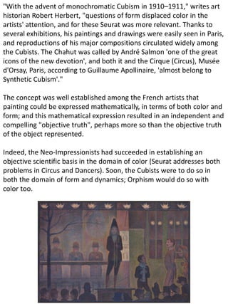"With the advent of monochromatic Cubism in 1910–1911," writes art
historian Robert Herbert, "questions of form displaced color in the
artists' attention, and for these Seurat was more relevant. Thanks to
several exhibitions, his paintings and drawings were easily seen in Paris,
and reproductions of his major compositions circulated widely among
the Cubists. The Chahut was called by André Salmon 'one of the great
icons of the new devotion', and both it and the Cirque (Circus), Musée
d'Orsay, Paris, according to Guillaume Apollinaire, 'almost belong to
Synthetic Cubism'."
The concept was well established among the French artists that
painting could be expressed mathematically, in terms of both color and
form; and this mathematical expression resulted in an independent and
compelling "objective truth", perhaps more so than the objective truth
of the object represented.
Indeed, the Neo-Impressionists had succeeded in establishing an
objective scientific basis in the domain of color (Seurat addresses both
problems in Circus and Dancers). Soon, the Cubists were to do so in
both the domain of form and dynamics; Orphism would do so with
color too.
 
