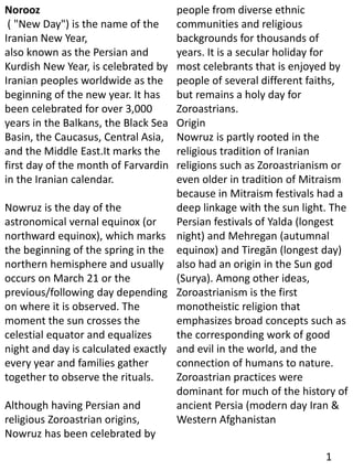 Norooz
( "New Day") is the name of the
Iranian New Year,
also known as the Persian and
Kurdish New Year, is celebrated by
Iranian peoples worldwide as the
beginning of the new year. It has
been celebrated for over 3,000
years in the Balkans, the Black Sea
Basin, the Caucasus, Central Asia,
and the Middle East.It marks the
first day of the month of Farvardin
in the Iranian calendar.
Nowruz is the day of the
astronomical vernal equinox (or
northward equinox), which marks
the beginning of the spring in the
northern hemisphere and usually
occurs on March 21 or the
previous/following day depending
on where it is observed. The
moment the sun crosses the
celestial equator and equalizes
night and day is calculated exactly
every year and families gather
together to observe the rituals.
Although having Persian and
religious Zoroastrian origins,
Nowruz has been celebrated by
people from diverse ethnic
communities and religious
backgrounds for thousands of
years. It is a secular holiday for
most celebrants that is enjoyed by
people of several different faiths,
but remains a holy day for
Zoroastrians.
Origin
Nowruz is partly rooted in the
religious tradition of Iranian
religions such as Zoroastrianism or
even older in tradition of Mitraism
because in Mitraism festivals had a
deep linkage with the sun light. The
Persian festivals of Yalda (longest
night) and Mehregan (autumnal
equinox) and Tiregān (longest day)
also had an origin in the Sun god
(Surya). Among other ideas,
Zoroastrianism is the first
monotheistic religion that
emphasizes broad concepts such as
the corresponding work of good
and evil in the world, and the
connection of humans to nature.
Zoroastrian practices were
dominant for much of the history of
ancient Persia (modern day Iran &
Western Afghanistan
1
 