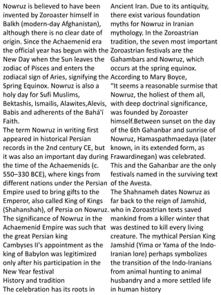 Nowruz is believed to have been
invented by Zoroaster himself in
Balkh (modern-day Afghanistan),
although there is no clear date of
origin. Since the Achaemenid era
the official year has begun with the
New Day when the Sun leaves the
zodiac of Pisces and enters the
zodiacal sign of Aries, signifying the
Spring Equinox. Nowruz is also a
holy day for Sufi Muslims,
Bektashis, Ismailis, Alawites,Alevis,
Babis and adherents of the Bahá'í
Faith.
The term Nowruz in writing first
appeared in historical Persian
records in the 2nd century CE, but
it was also an important day during
the time of the Achaemenids (c.
550–330 BCE), where kings from
different nations under the Persian
Empire used to bring gifts to the
Emperor, also called King of Kings
(Shahanshah), of Persia on Nowruz.
The significance of Nowruz in the
Achaemenid Empire was such that
the great Persian king
Cambyses II's appointment as the
king of Babylon was legitimized
only after his participation in the
New Year festival
History and tradition
The celebration has its roots in
Ancient Iran. Due to its antiquity,
there exist various foundation
myths for Nowruz in Iranian
mythology. In the Zoroastrian
tradition, the seven most important
Zoroastrian festivals are the
Gahambars and Nowruz, which
occurs at the spring equinox.
According to Mary Boyce,
“It seems a reasonable surmise that
Nowruz, the holiest of them all,
with deep doctrinal significance,
was founded by Zoroaster
himself.Between sunset on the day
of the 6th Gahanbar and sunrise of
Nowruz, Hamaspathmaedaya (later
known, in its extended form, as
Frawardinegan) was celebrated.
This and the Gahanbar are the only
festivals named in the surviving text
of the Avesta.
The Shahnameh dates Nowruz as
far back to the reign of Jamshid,
who in Zoroastrian texts saved
mankind from a killer winter that
was destined to kill every living
creature. The mythical Persian King
Jamshid (Yima or Yama of the Indo-
Iranian lore) perhaps symbolizes
the transition of the Indo-Iranians
from animal hunting to animal
husbandry and a more settled life
in human history
 