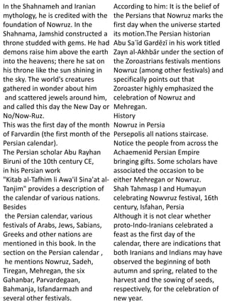 In the Shahnameh and Iranian
mythology, he is credited with the
foundation of Nowruz. In the
Shahnama, Jamshid constructed a
throne studded with gems. He had
demons raise him above the earth
into the heavens; there he sat on
his throne like the sun shining in
the sky. The world's creatures
gathered in wonder about him
and scattered jewels around him,
and called this day the New Day or
No/Now-Ruz.
This was the first day of the month
of Farvardin (the first month of the
Persian calendar).
The Persian scholar Abu Rayhan
Biruni of the 10th century CE,
in his Persian work
"Kitab al-Tafhim li Awa'il Sina'at al-
Tanjim" provides a description of
the calendar of various nations.
Besides
the Persian calendar, various
festivals of Arabs, Jews, Sabians,
Greeks and other nations are
mentioned in this book. In the
section on the Persian calendar ,
he mentions Nowruz, Sadeh,
Tiregan, Mehregan, the six
Gahanbar, Parvardegaan,
Bahmanja, Isfandarmazh and
several other festivals.
According to him: It is the belief of
the Persians that Nowruz marks the
first day when the universe started
its motion.The Persian historian
Abu Saʿīd Gardēzī in his work titled
Zayn al-Akhbār under the section of
the Zoroastrians festivals mentions
Nowruz (among other festivals) and
specifically points out that
Zoroaster highly emphasized the
celebration of Nowruz and
Mehregan.
History
Nowruz in Persia
Persepolis all nations staircase.
Notice the people from across the
Achaemenid Persian Empire
bringing gifts. Some scholars have
associated the occasion to be
either Mehregan or Nowruz.
Shah Tahmasp I and Humayun
celebrating Nowvruz festival, 16th
century, Isfahan, Persia
Although it is not clear whether
proto-Indo-Iranians celebrated a
feast as the first day of the
calendar, there are indications that
both Iranians and Indians may have
observed the beginning of both
autumn and spring, related to the
harvest and the sowing of seeds,
respectively, for the celebration of
new year.
 