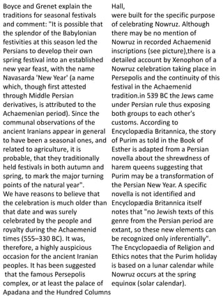 Boyce and Grenet explain the
traditions for seasonal festivals
and comment: "It is possible that
the splendor of the Babylonian
festivities at this season led the
Persians to develop their own
spring festival into an established
new year feast, with the name
Navasarda 'New Year' (a name
which, though first attested
through Middle Persian
derivatives, is attributed to the
Achaemenian period). Since the
communal observations of the
ancient Iranians appear in general
to have been a seasonal ones, and
related to agriculture, it is
probable, that they traditionally
held festivals in both autumn and
spring, to mark the major turning
points of the natural year".
We have reasons to believe that
the celebration is much older than
that date and was surely
celebrated by the people and
royalty during the Achaemenid
times (555–330 BC). It was,
therefore, a highly auspicious
occasion for the ancient Iranian
peoples. It has been suggested
that the famous Persepolis
complex, or at least the palace of
Apadana and the Hundred Columns
Hall,
were built for the specific purpose
of celebrating Nowruz. Although
there may be no mention of
Nowruz in recorded Achaemenid
inscriptions (see picture),there is a
detailed account by Xenophon of a
Nowruz celebration taking place in
Persepolis and the continuity of this
festival in the Achaemenid
tradition.in 539 BC the Jews came
under Persian rule thus exposing
both groups to each other's
customs. According to
Encyclopædia Britannica, the story
of Purim as told in the Book of
Esther is adapted from a Persian
novella about the shrewdness of
harem queens suggesting that
Purim may be a transformation of
the Persian New Year. A specific
novella is not identified and
Encyclopædia Britannica itself
notes that "no Jewish texts of this
genre from the Persian period are
extant, so these new elements can
be recognized only inferentially".
The Encyclopaedia of Religion and
Ethics notes that the Purim holiday
is based on a lunar calendar while
Nowruz occurs at the spring
equinox (solar calendar).
 