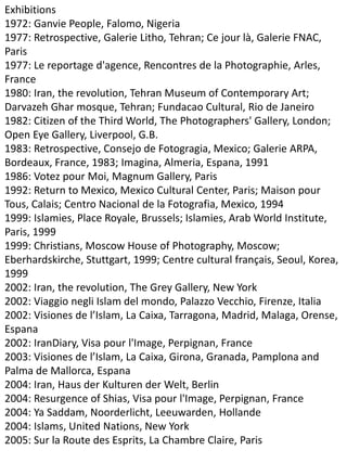 Exhibitions
1972: Ganvie People, Falomo, Nigeria
1977: Retrospective, Galerie Litho, Tehran; Ce jour là, Galerie FNAC,
Paris
1977: Le reportage d'agence, Rencontres de la Photographie, Arles,
France
1980: Iran, the revolution, Tehran Museum of Contemporary Art;
Darvazeh Ghar mosque, Tehran; Fundacao Cultural, Rio de Janeiro
1982: Citizen of the Third World, The Photographers' Gallery, London;
Open Eye Gallery, Liverpool, G.B.
1983: Retrospective, Consejo de Fotogragia, Mexico; Galerie ARPA,
Bordeaux, France, 1983; Imagina, Almeria, Espana, 1991
1986: Votez pour Moi, Magnum Gallery, Paris
1992: Return to Mexico, Mexico Cultural Center, Paris; Maison pour
Tous, Calais; Centro Nacional de la Fotografia, Mexico, 1994
1999: Islamies, Place Royale, Brussels; Islamies, Arab World Institute,
Paris, 1999
1999: Christians, Moscow House of Photography, Moscow;
Eberhardskirche, Stuttgart, 1999; Centre cultural français, Seoul, Korea,
1999
2002: Iran, the revolution, The Grey Gallery, New York
2002: Viaggio negli Islam del mondo, Palazzo Vecchio, Firenze, Italia
2002: Visiones de l’Islam, La Caixa, Tarragona, Madrid, Malaga, Orense,
Espana
2002: IranDiary, Visa pour l'Image, Perpignan, France
2003: Visiones de l’Islam, La Caixa, Girona, Granada, Pamplona and
Palma de Mallorca, Espana
2004: Iran, Haus der Kulturen der Welt, Berlin
2004: Resurgence of Shias, Visa pour l'Image, Perpignan, France
2004: Ya Saddam, Noorderlicht, Leeuwarden, Hollande
2004: Islams, United Nations, New York
2005: Sur la Route des Esprits, La Chambre Claire, Paris
 