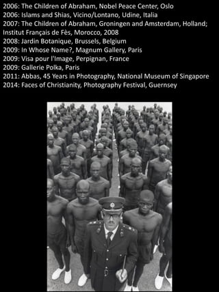 2006: The Children of Abraham, Nobel Peace Center, Oslo
2006: Islams and Shias, Vicino/Lontano, Udine, Italia
2007: The Children of Abraham, Groningen and Amsterdam, Holland;
Institut Français de Fès, Morocco, 2008
2008: Jardin Botanique, Brussels, Belgium
2009: In Whose Name?, Magnum Gallery, Paris
2009: Visa pour l'Image, Perpignan, France
2009: Gallerie Polka, Paris
2011: Abbas, 45 Years in Photography, National Museum of Singapore
2014: Faces of Christianity, Photography Festival, Guernsey
 